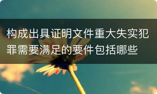 构成出具证明文件重大失实犯罪需要满足的要件包括哪些