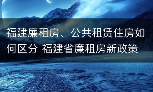 福建廉租房、公共租赁住房如何区分 福建省廉租房新政策