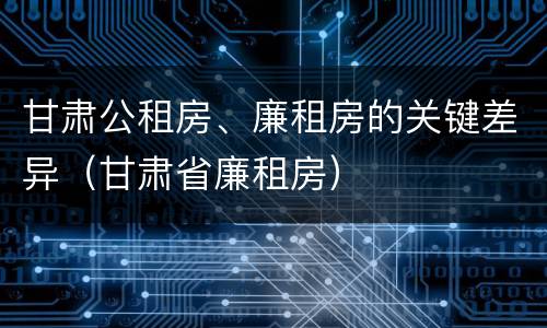 甘肃公租房、廉租房的关键差异（甘肃省廉租房）