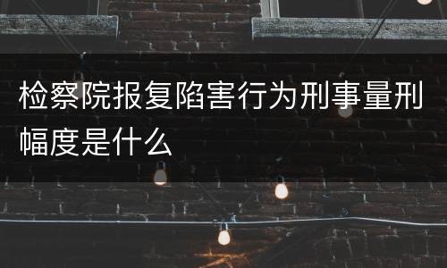 检察院报复陷害行为刑事量刑幅度是什么