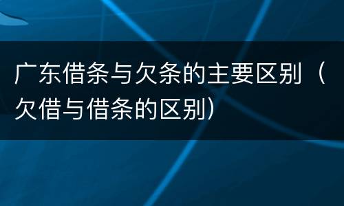 广东借条与欠条的主要区别（欠借与借条的区别）