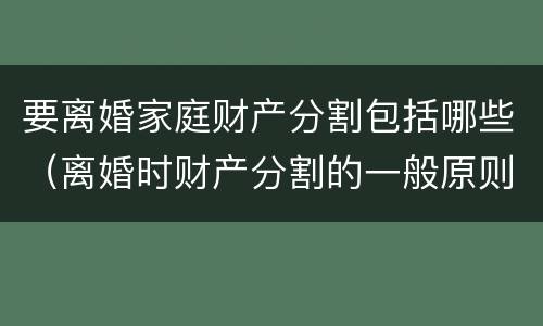 要离婚家庭财产分割包括哪些（离婚时财产分割的一般原则）