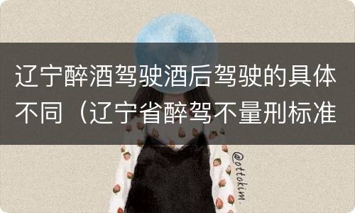辽宁醉酒驾驶酒后驾驶的具体不同（辽宁省醉驾不量刑标准）