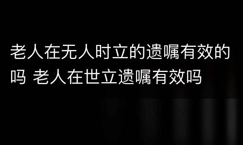 老人在无人时立的遗嘱有效的吗 老人在世立遗嘱有效吗