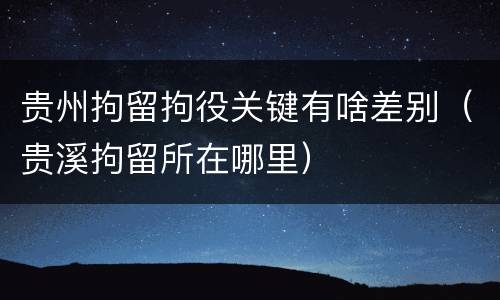 贵州拘留拘役关键有啥差别（贵溪拘留所在哪里）