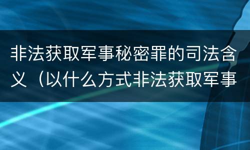 非法获取军事秘密罪的司法含义（以什么方式非法获取军事秘密的构成非法获取军事秘密罪）