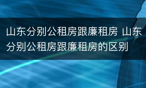 山东分别公租房跟廉租房 山东分别公租房跟廉租房的区别