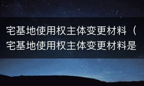 宅基地使用权主体变更材料（宅基地使用权主体变更材料是什么）