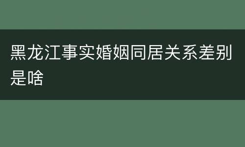 黑龙江事实婚姻同居关系差别是啥