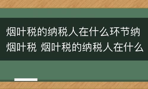 烟叶税的纳税人在什么环节纳烟叶税 烟叶税的纳税人在什么环节纳烟叶税呢