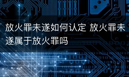 放火罪未遂如何认定 放火罪未遂属于放火罪吗