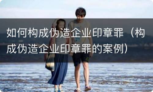 如何构成伪造企业印章罪（构成伪造企业印章罪的案例）