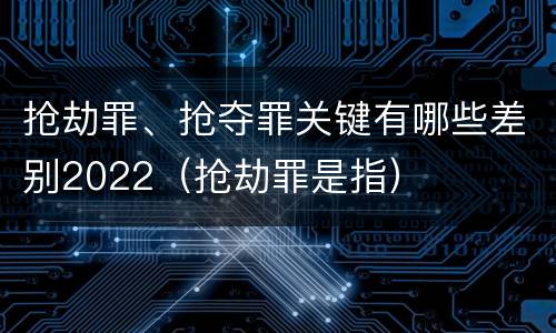抢劫罪、抢夺罪关键有哪些差别2022（抢劫罪是指）
