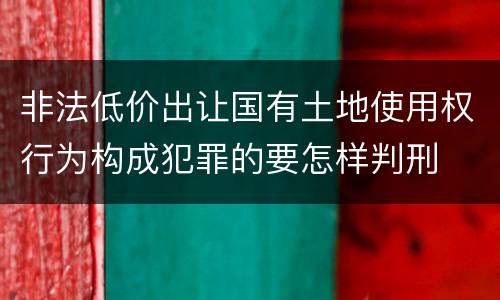 非法低价出让国有土地使用权行为构成犯罪的要怎样判刑