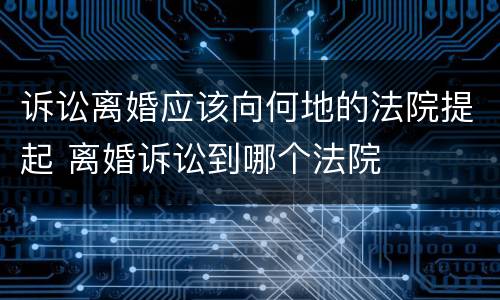 诉讼离婚应该向何地的法院提起 离婚诉讼到哪个法院