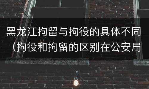 黑龙江拘留与拘役的具体不同（拘役和拘留的区别在公安局）