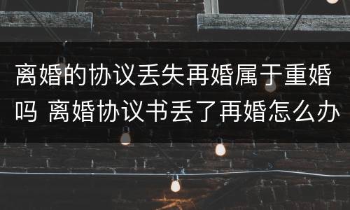 离婚的协议丢失再婚属于重婚吗 离婚协议书丢了再婚怎么办