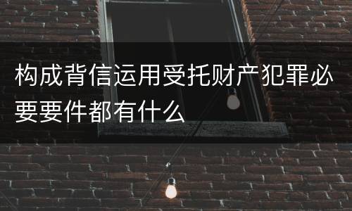 构成背信运用受托财产犯罪必要要件都有什么