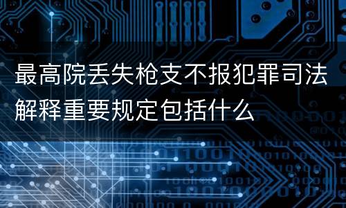 最高院丢失枪支不报犯罪司法解释重要规定包括什么