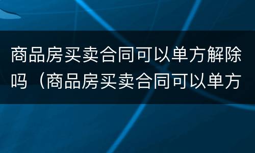 商品房买卖合同可以单方解除吗（商品房买卖合同可以单方解除吗合法吗）