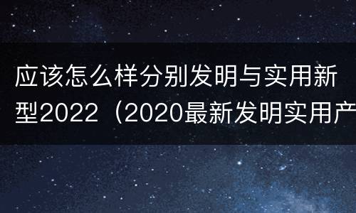 应该怎么样分别发明与实用新型2022（2020最新发明实用产品）