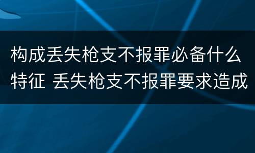 构成丢失枪支不报罪必备什么特征 丢失枪支不报罪要求造成了严重后果的才构成犯罪