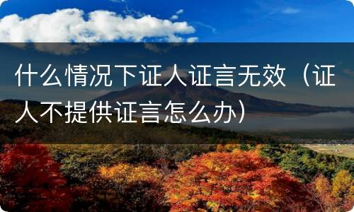 什么情况下证人证言无效（证人不提供证言怎么办）