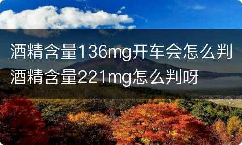酒精含量136mg开车会怎么判 酒精含量221mg怎么判呀