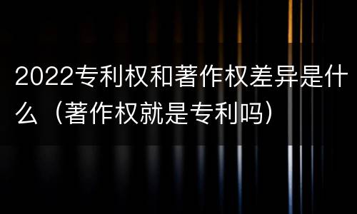2022专利权和著作权差异是什么（著作权就是专利吗）