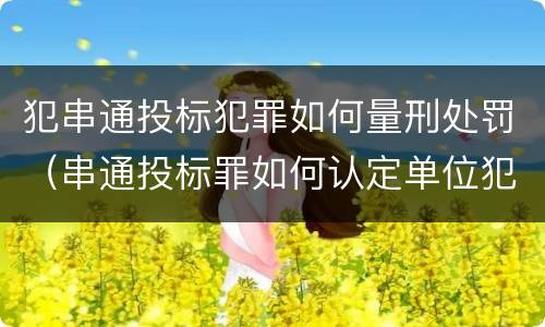 犯串通投标犯罪如何量刑处罚（串通投标罪如何认定单位犯罪）