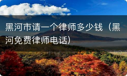 黑河市请一个律师多少钱（黑河免费律师电话）