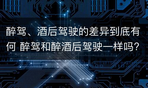 醉驾、酒后驾驶的差异到底有何 醉驾和醉酒后驾驶一样吗?