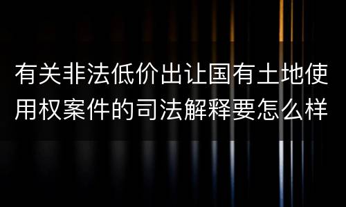 有关非法低价出让国有土地使用权案件的司法解释要怎么样规定