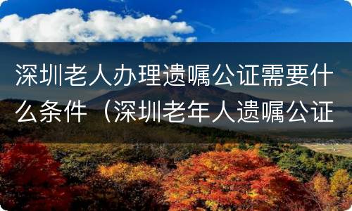 深圳老人办理遗嘱公证需要什么条件（深圳老年人遗嘱公证免费吗）
