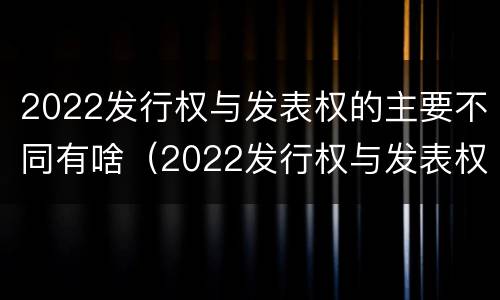 2022发行权与发表权的主要不同有啥（2022发行权与发表权的主要不同有啥区别）