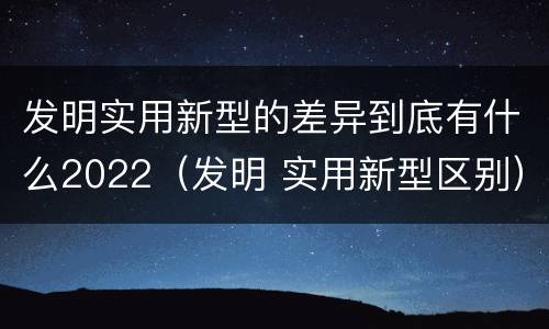 发明实用新型的差异到底有什么2022（发明 实用新型区别）
