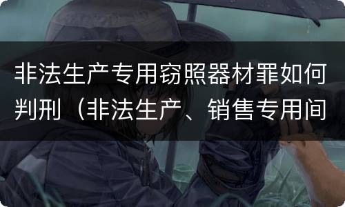 非法生产专用窃照器材罪如何判刑（非法生产、销售专用间谍器材、窃听、窃照专用器材罪）