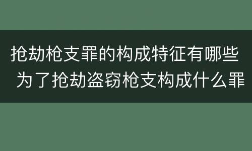 抢劫枪支罪的构成特征有哪些 为了抢劫盗窃枪支构成什么罪