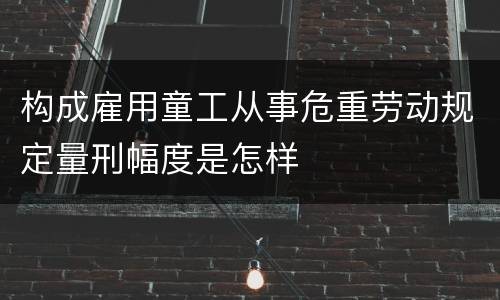 构成雇用童工从事危重劳动规定量刑幅度是怎样