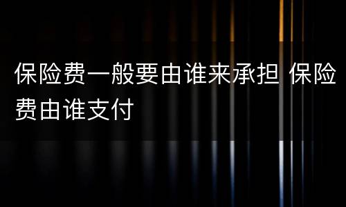 保险费一般要由谁来承担 保险费由谁支付