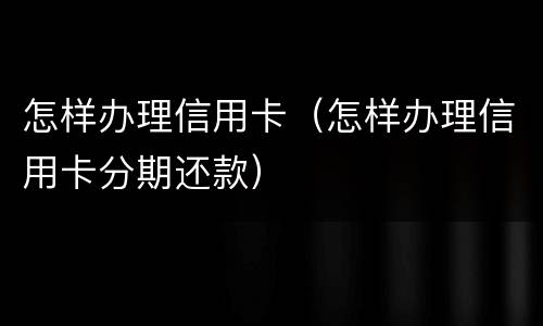 怎样办理信用卡（怎样办理信用卡分期还款）