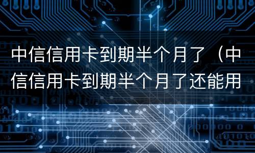 中信信用卡到期半个月了（中信信用卡到期半个月了还能用吗）