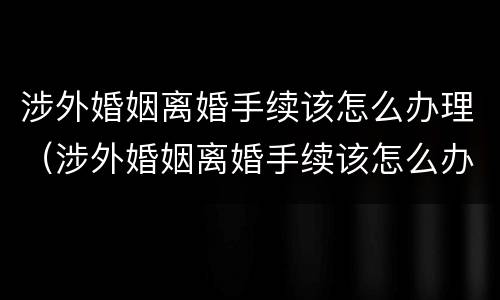 涉外婚姻离婚手续该怎么办理（涉外婚姻离婚手续该怎么办理呢）