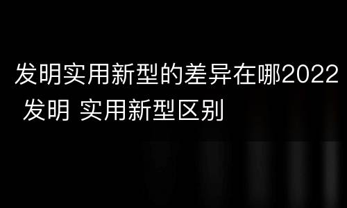 发明实用新型的差异在哪2022 发明 实用新型区别
