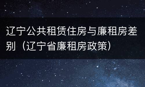 辽宁公共租赁住房与廉租房差别（辽宁省廉租房政策）