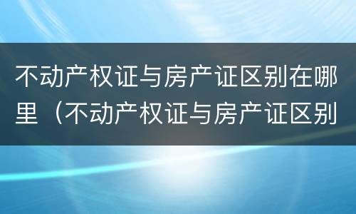 不动产权证与房产证区别在哪里（不动产权证与房产证区别在哪里呢）