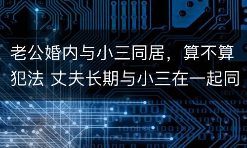 老公婚内与小三同居，算不算犯法 丈夫长期与小三在一起同居算违法吗