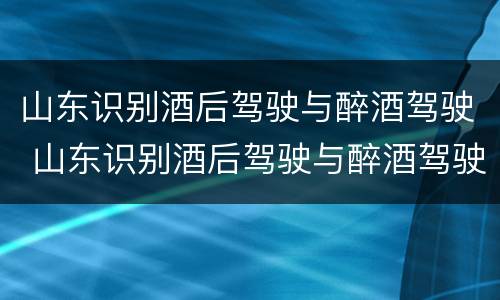 山东识别酒后驾驶与醉酒驾驶 山东识别酒后驾驶与醉酒驾驶的区别