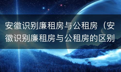 安徽识别廉租房与公租房（安徽识别廉租房与公租房的区别）