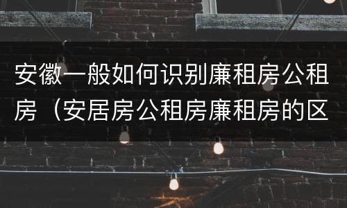 安徽一般如何识别廉租房公租房（安居房公租房廉租房的区别）